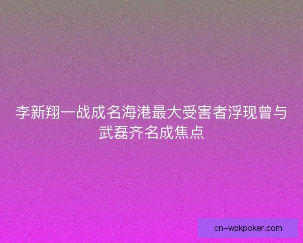 李新翔一战成名海港最大受害者浮现曾与武磊齐名成焦点