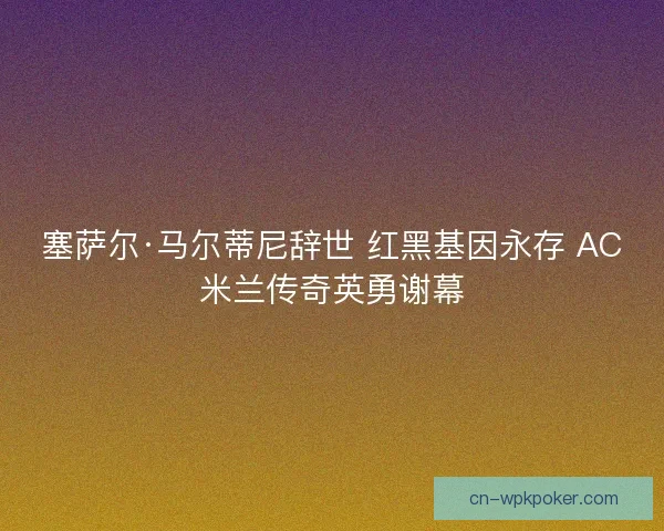 塞萨尔·马尔蒂尼辞世 红黑基因永存 AC米兰传奇英勇谢幕