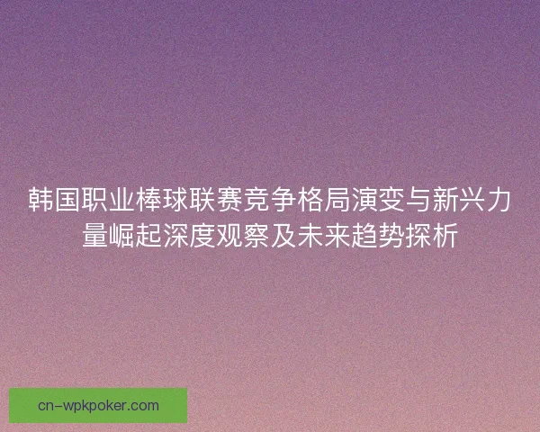 韩国职业棒球联赛竞争格局演变与新兴力量崛起深度观察及未来趋势探析