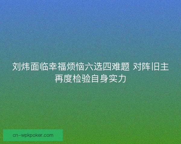 刘炜面临幸福烦恼六选四难题 对阵旧主再度检验自身实力